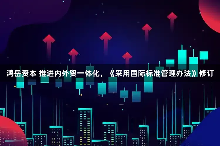 鸿岳资本 推进内外贸一体化，《采用国际标准管理办法》修订