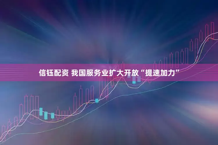 信钰配资 我国服务业扩大开放“提速加力”