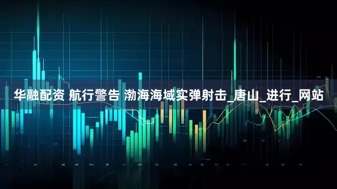 华融配资 航行警告 渤海海域实弹射击_唐山_进行_网站