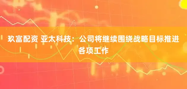 玖富配资 亚太科技：公司将继续围绕战略目标推进各项工作