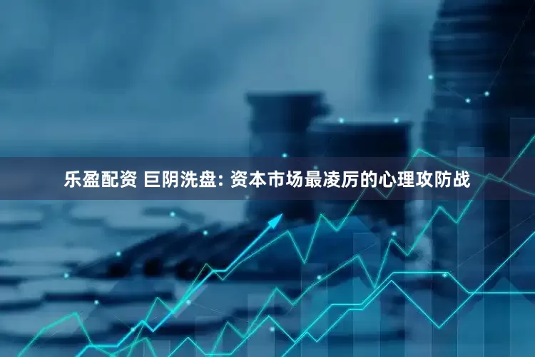 乐盈配资 巨阴洗盘: 资本市场最凌厉的心理攻防战