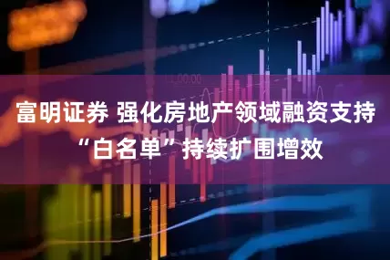 富明证券 强化房地产领域融资支持 “白名单”持续扩围增效