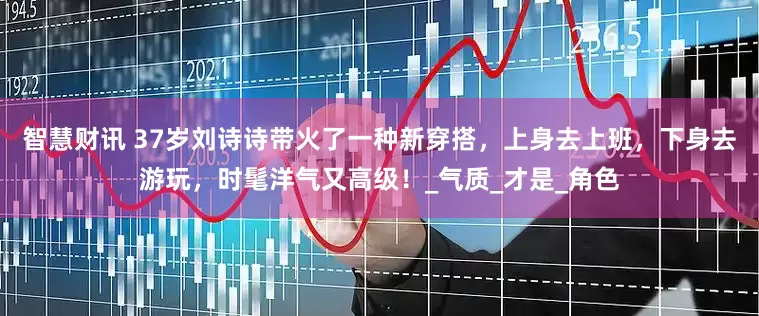 智慧财讯 37岁刘诗诗带火了一种新穿搭，上身去上班，下身去游玩，时髦洋气又高级！_气质_才是_角色
