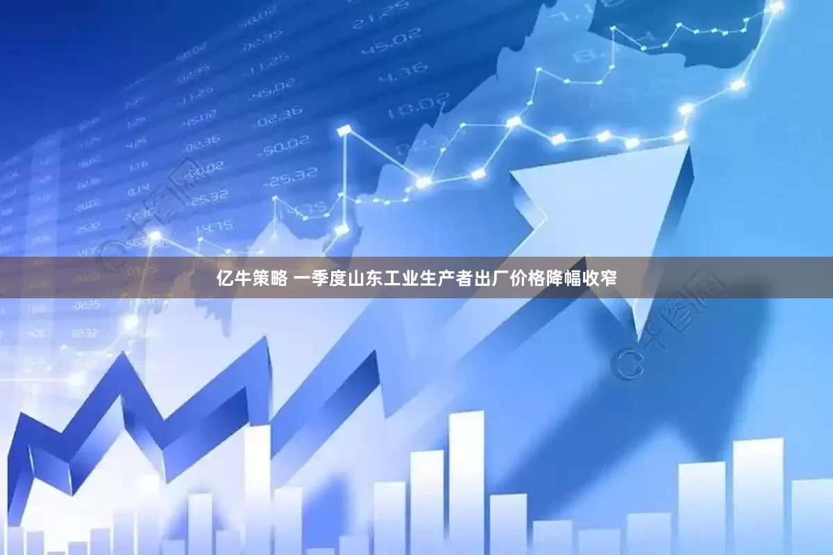 亿牛策略 一季度山东工业生产者出厂价格降幅收窄