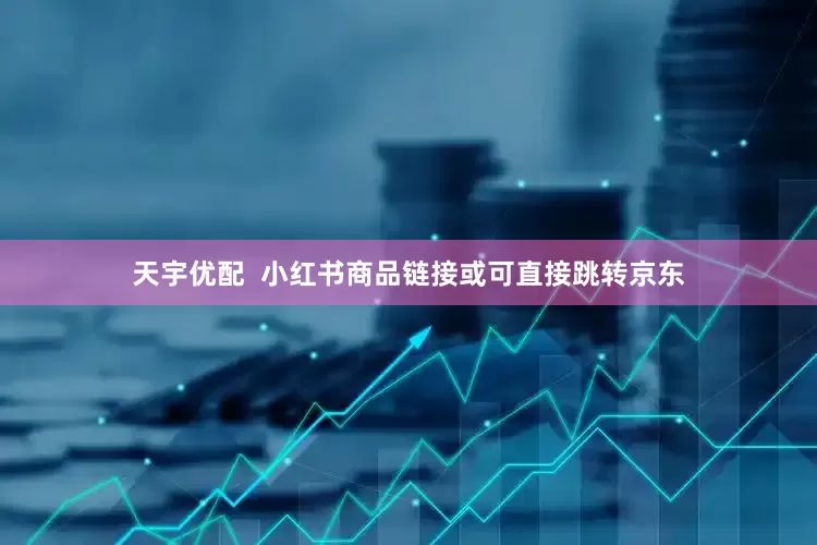 天宇优配  小红书商品链接或可直接跳转京东