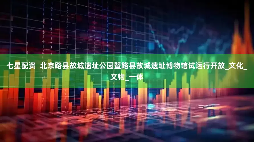 七星配资  北京路县故城遗址公园暨路县故城遗址博物馆试运行开放_文化_文物_一体
