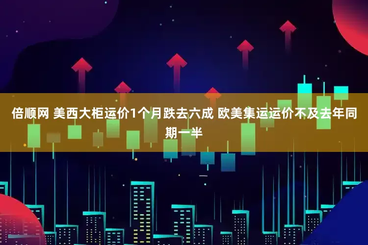 倍顺网 美西大柜运价1个月跌去六成 欧美集运运价不及去年同期一半