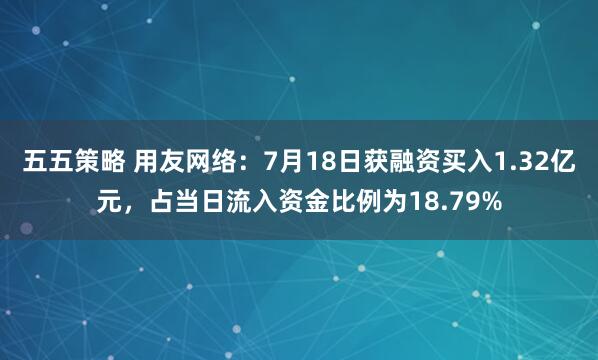 五五策略 用友网络：7月18日获融资买入1.32亿元，占当日流入资金比例为18.79%