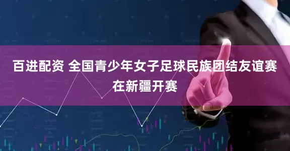 百进配资 全国青少年女子足球民族团结友谊赛在新疆开赛