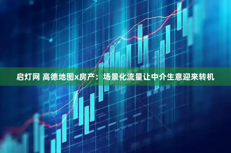 启灯网 高德地图x房产：场景化流量让中介生意迎来转机