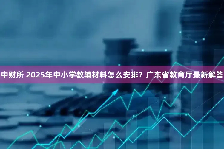 中财所 2025年中小学教辅材料怎么安排？广东省教育厅最新解答