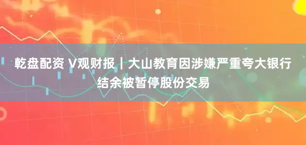 乾盘配资 V观财报｜大山教育因涉嫌严重夸大银行结余被暂停股份交易