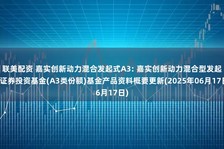 联美配资 嘉实创新动力混合发起式A3: 嘉实创新动力混合型发起式证券投资基金(A3类份额)基金产品资料概要更新(2025年06月17日)
