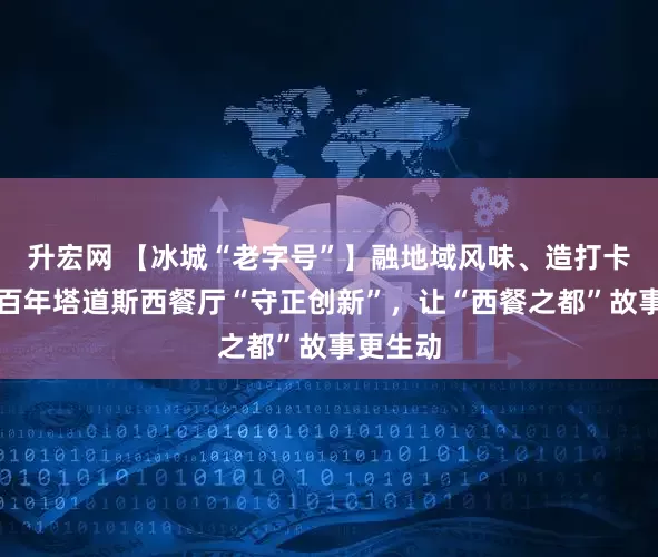 升宏网 【冰城“老字号”】融地域风味、造打卡场景｜百年塔道斯西餐厅“守正创新”，让“西餐之都”故事更生动